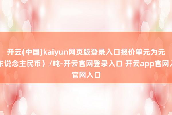 开云(中国)kaiyun网页版登录入口报价单元为元（东说念主民币）/吨-开云官网登录入口 开云app官网入口