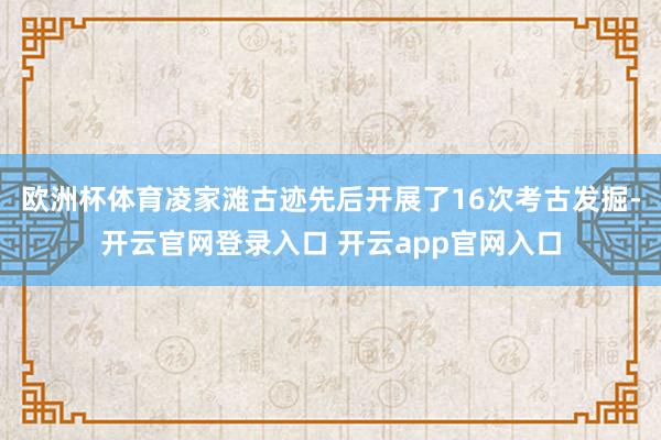 欧洲杯体育凌家滩古迹先后开展了16次考古发掘-开云官网登录入口 开云app官网入口