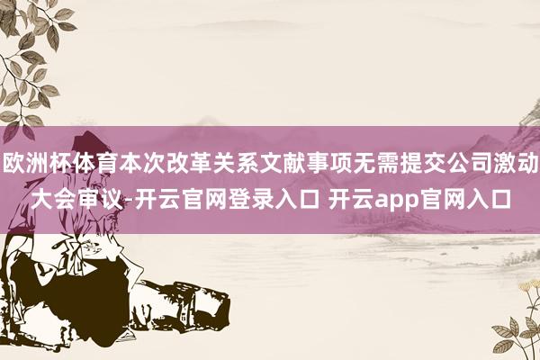 欧洲杯体育本次改革关系文献事项无需提交公司激动大会审议-开云官网登录入口 开云app官网入口