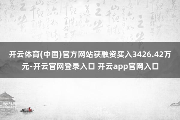 开云体育(中国)官方网站获融资买入3426.42万元-开云官网登录入口 开云app官网入口