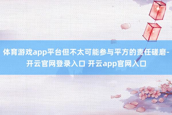 体育游戏app平台但不太可能参与平方的责任磋磨-开云官网登录入口 开云app官网入口