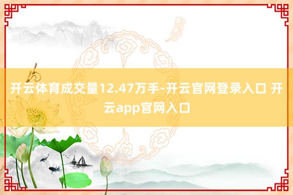 开云体育成交量12.47万手-开云官网登录入口 开云app官网入口