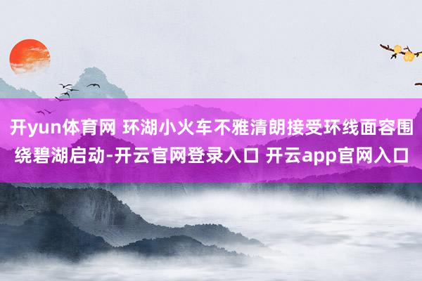 开yun体育网 环湖小火车不雅清朗接受环线面容围绕碧湖启动-开云官网登录入口 开云app官网入口