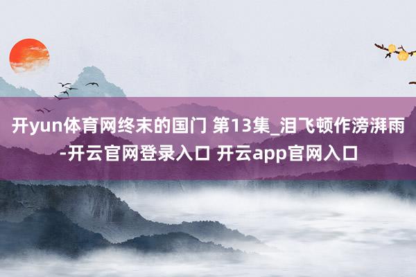 开yun体育网终末的国门 第13集_泪飞顿作滂湃雨-开云官网登录入口 开云app官网入口