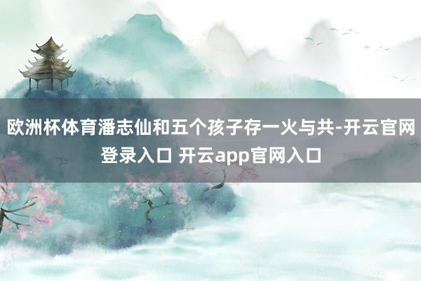 欧洲杯体育潘志仙和五个孩子存一火与共-开云官网登录入口 开云app官网入口