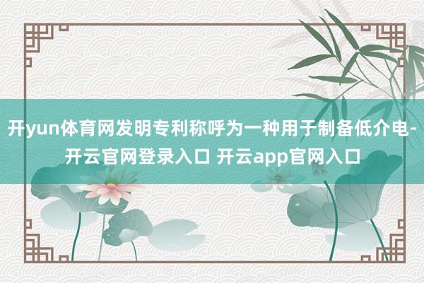 开yun体育网发明专利称呼为一种用于制备低介电-开云官网登录入口 开云app官网入口