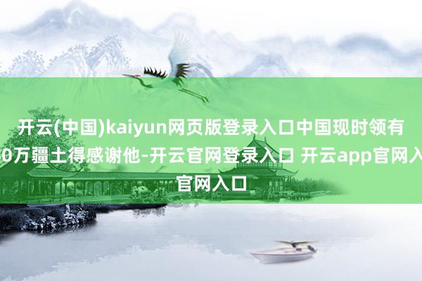 开云(中国)kaiyun网页版登录入口中国现时领有960万疆土得感谢他-开云官网登录入口 开云app官网入口