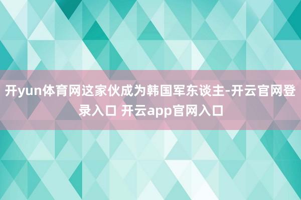开yun体育网这家伙成为韩国军东谈主-开云官网登录入口 开云app官网入口