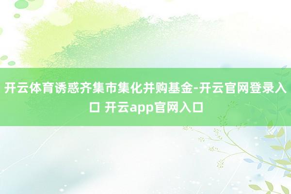 开云体育诱惑齐集市集化并购基金-开云官网登录入口 开云app官网入口