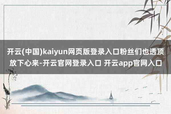 开云(中国)kaiyun网页版登录入口粉丝们也透顶放下心来-开云官网登录入口 开云app官网入口