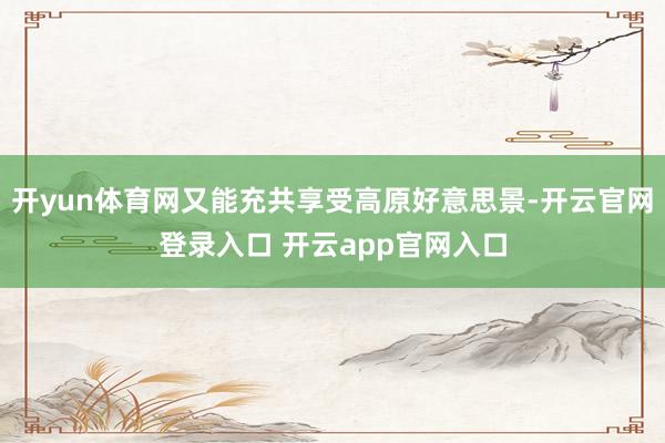 开yun体育网又能充共享受高原好意思景-开云官网登录入口 开云app官网入口