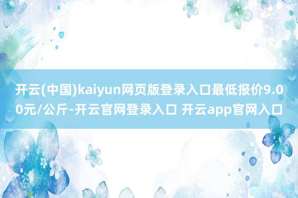开云(中国)kaiyun网页版登录入口最低报价9.00元/公斤-开云官网登录入口 开云app官网入口