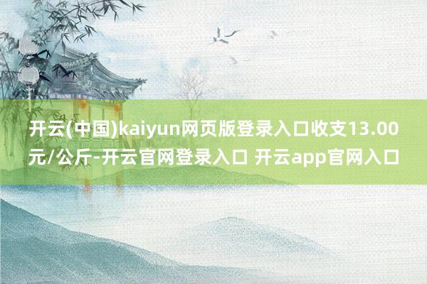 开云(中国)kaiyun网页版登录入口收支13.00元/公斤-开云官网登录入口 开云app官网入口