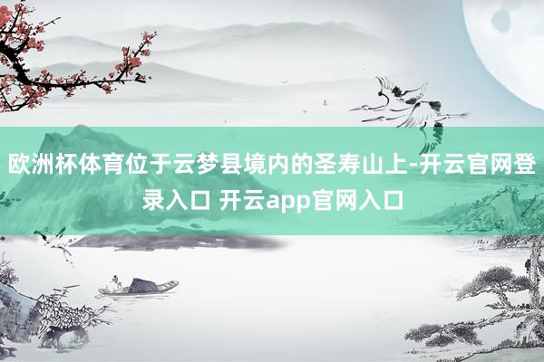 欧洲杯体育位于云梦县境内的圣寿山上-开云官网登录入口 开云app官网入口