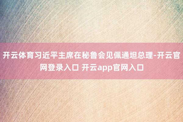 开云体育习近平主席在秘鲁会见佩通坦总理-开云官网登录入口 开云app官网入口