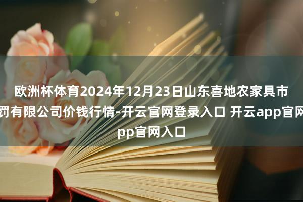 欧洲杯体育2024年12月23日山东喜地农家具市集处罚有限公司价钱行情-开云官网登录入口 开云app官网入口