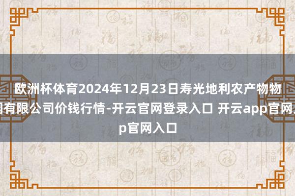欧洲杯体育2024年12月23日寿光地利农产物物流园有限公司价钱行情-开云官网登录入口 开云app官网入口