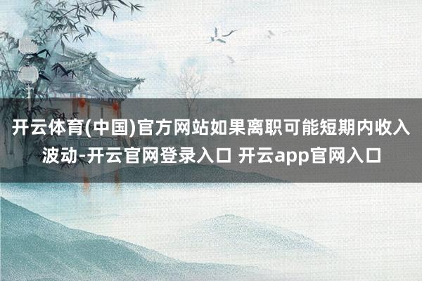开云体育(中国)官方网站如果离职可能短期内收入波动-开云官网登录入口 开云app官网入口