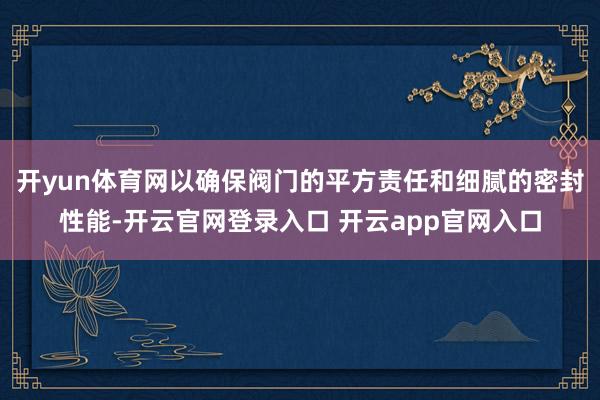 开yun体育网以确保阀门的平方责任和细腻的密封性能-开云官网登录入口 开云app官网入口