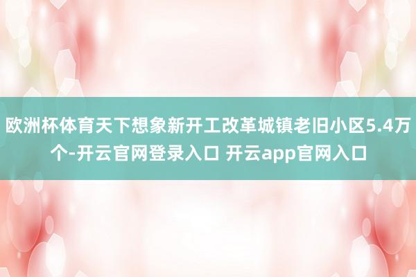 欧洲杯体育天下想象新开工改革城镇老旧小区5.4万个-开云官网登录入口 开云app官网入口