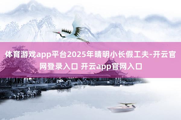 体育游戏app平台2025年晴明小长假工夫-开云官网登录入口 开云app官网入口