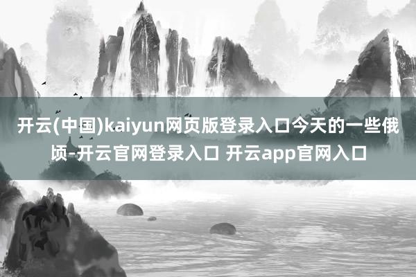 开云(中国)kaiyun网页版登录入口今天的一些俄顷-开云官网登录入口 开云app官网入口