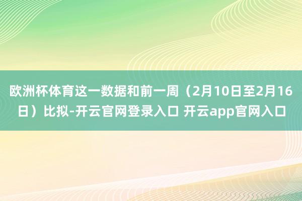 欧洲杯体育这一数据和前一周（2月10日至2月16日）比拟-开云官网登录入口 开云app官网入口