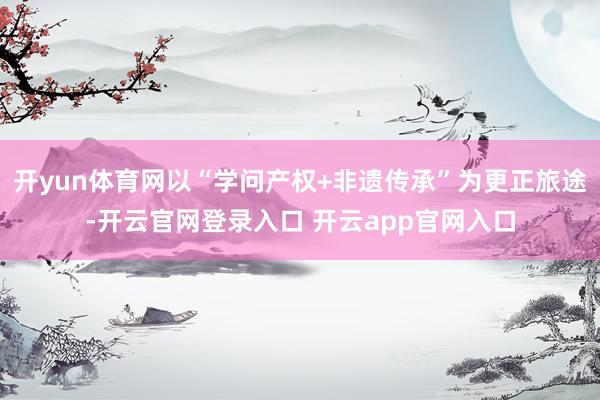 开yun体育网以“学问产权+非遗传承”为更正旅途-开云官网登录入口 开云app官网入口