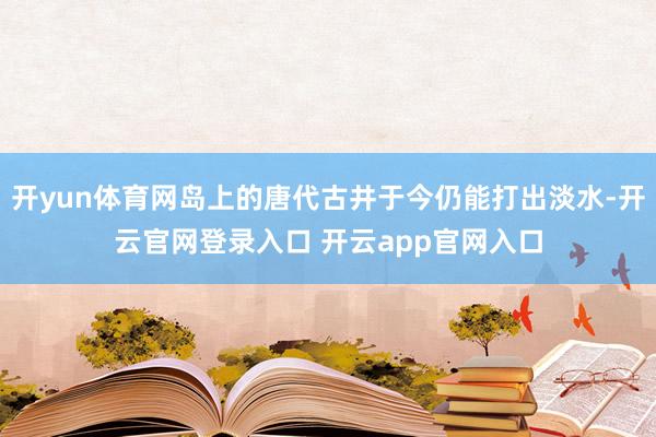 开yun体育网岛上的唐代古井于今仍能打出淡水-开云官网登录入口 开云app官网入口