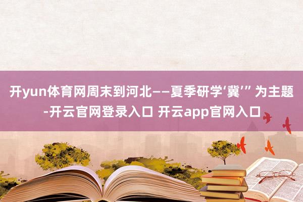 开yun体育网周末到河北——夏季研学‘冀’”为主题-开云官网登录入口 开云app官网入口