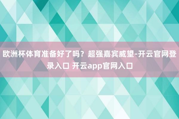 欧洲杯体育准备好了吗？超强嘉宾威望-开云官网登录入口 开云app官网入口