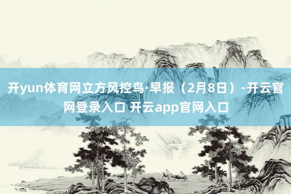 开yun体育网立方风控鸟·早报（2月8日）-开云官网登录入口 开云app官网入口