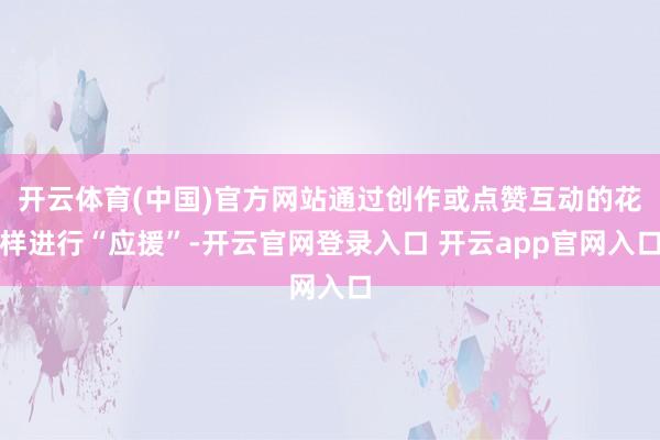 开云体育(中国)官方网站通过创作或点赞互动的花样进行“应援”-开云官网登录入口 开云app官网入口