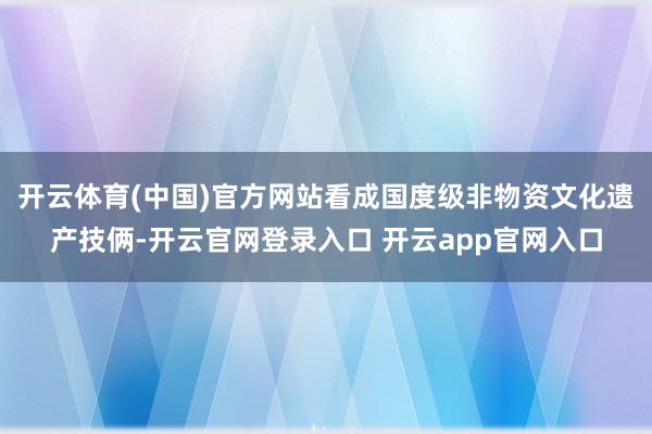 开云体育(中国)官方网站看成国度级非物资文化遗产技俩-开云官网登录入口 开云app官网入口