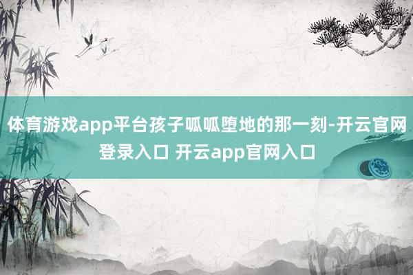 体育游戏app平台孩子呱呱堕地的那一刻-开云官网登录入口 开云app官网入口